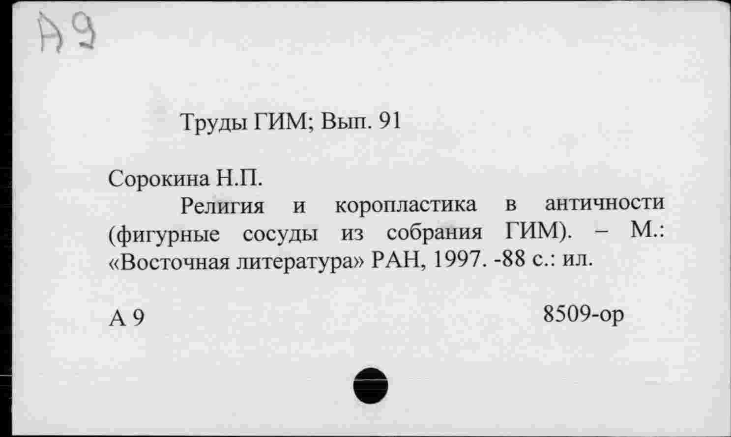 ﻿Труды ТИМ; Вып. 91
Сорокина Н.П.
Религия и коропластика в античности (фигурные сосуды из собрания ТИМ). — М.: «Восточная литература» РАН, 1997. -88 с.: ил.
А 9
8509-ор